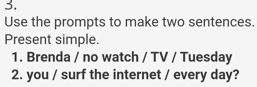 Use the prompts to make two sentences. 
Present simple. 
1. Brenda / no watch / TV / Tuesday 
2. you / surf the internet / every day?