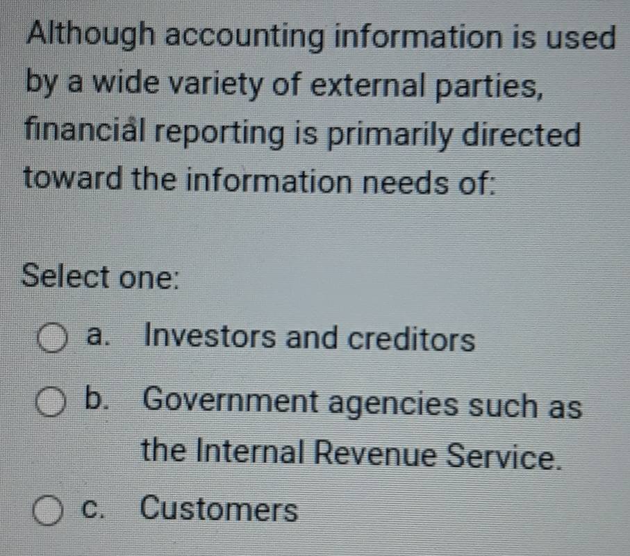 Although accounting information is used
by a wide variety of external parties,
financial reporting is primarily directed
toward the information needs of:
Select one:
a. Investors and creditors
b. Government agencies such as
the Internal Revenue Service.
c. Customers