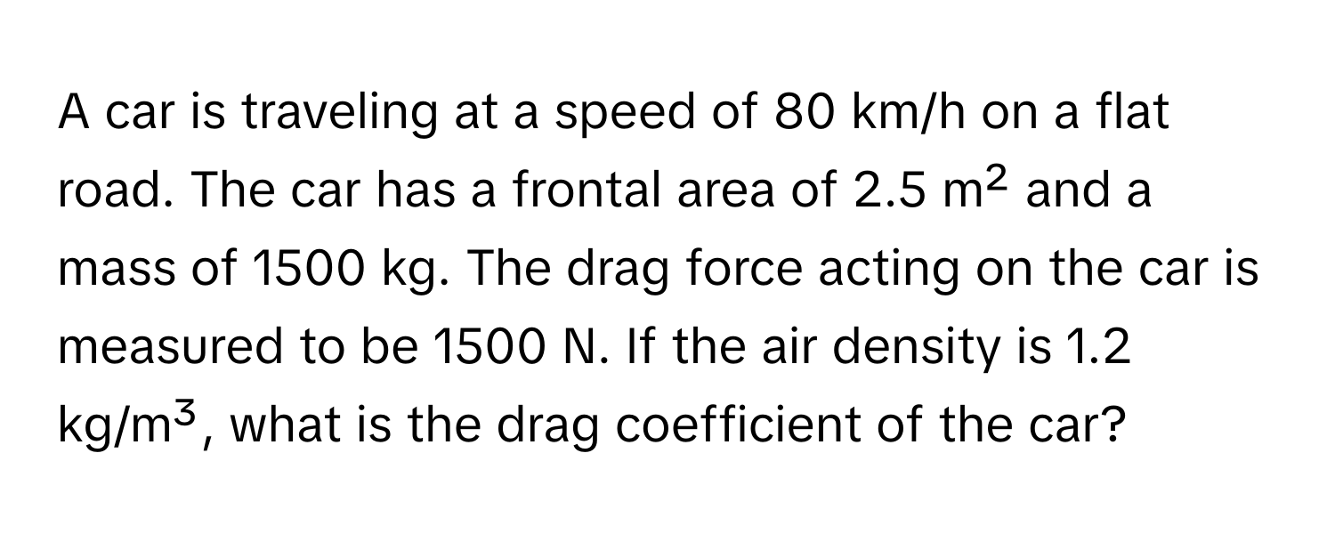 A car is traveling at a speed of 80 km/h on a flat road. The car has a frontal area of 2.5 m² and a mass of 1500 kg. The drag force acting on the car is measured to be 1500 N. If the air density is 1.2 kg/m³, what is the drag coefficient of the car?