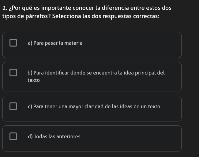 ¿Por qué es importante conocer la diferencia entre estos dos
tipos de párrafos? Selecciona las dos respuestas correctas:
a) Para pasar la materia
b) Para identificar dónde se encuentra la idea principal del
texto
c) Para tener una mayor claridad de las ideas de un texto
d) Todas las anteriores