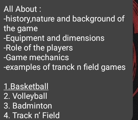 All About : 
-history,nature and background of 
the game 
-Equipment and dimensions 
-Role of the players 
-Game mechanics 
-examples of tranck n field games 
1.Basketball 
2. Volleyball 
3. Badminton 
4. Track n' Field