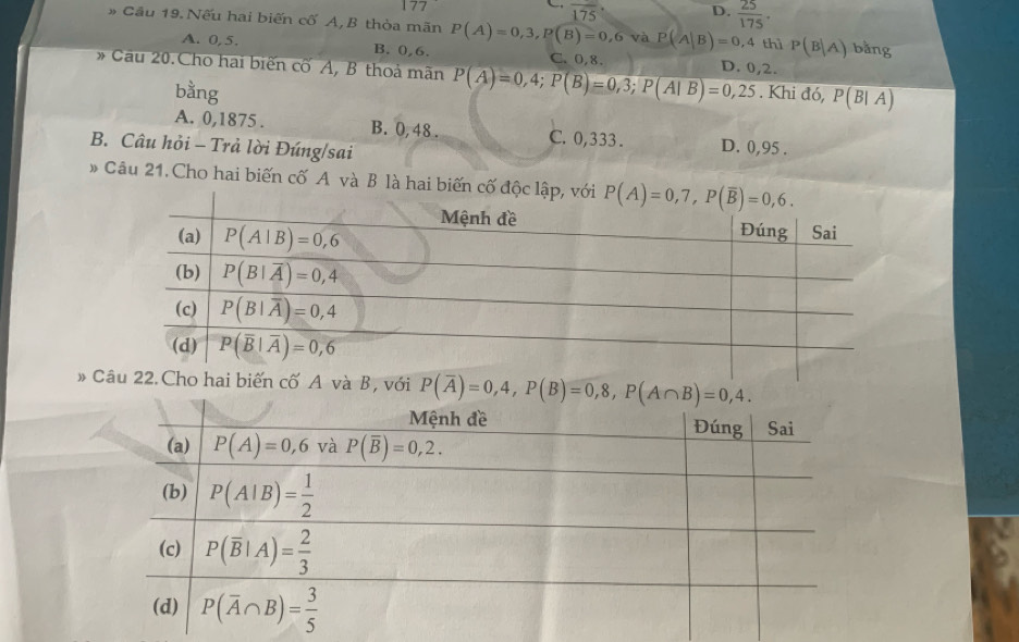 overline 175 D.  25/175 .
# Cầu 19. Nếu hai biến cố A, B thòa mãn P(A)=0,3,P(B)=0,6 và P(A|B)=0,4 thì P(B|A) bǎng
A. 0,5. B. 0,6. C. 0,8.
* Cầu 20.Cho hai biến cố A, B thoả mãn P(A)=0,4;P(B)=0,3;P(AIB)=0,25 D. 0,2.
bằng . Khi đó, P(B|A)
A. 0,1875 . B. 0, 48 . C. 0,333 . D. 0,95 .
B. Câu hỏi - Trả lời Đúng/sai
# Câu 21. Cho hai biến cố A và B là hai bi
# C P(overline A)=0,4,P(B)=0,8,P(A∩ B)=0,4.