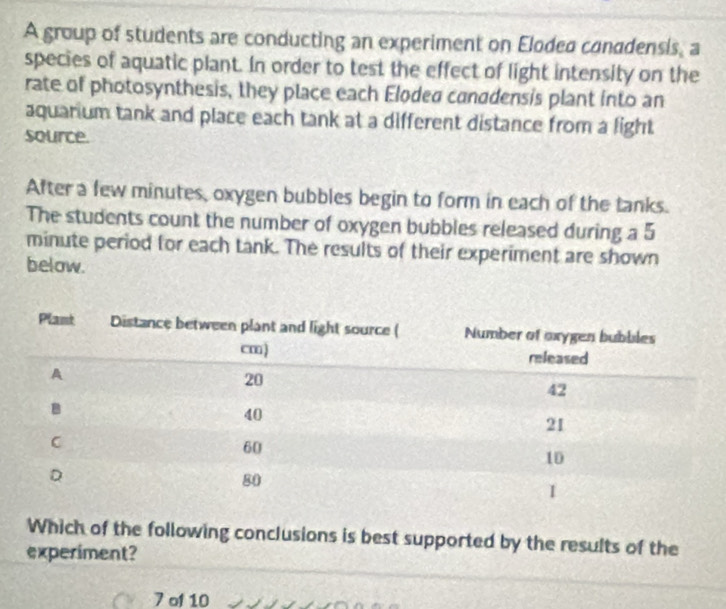A group of students are conducting an experiment on Elodea conddensis, a 
species of aquatic plant. In order to test the effect of light intensity on the 
rate of photosynthesis, they place each Eloded canadensis plant into an 
aquarium tank and place each tank at a different distance from a light 
source. 
After a few minutes, oxygen bubbles begin to form in each of the tanks. 
The students count the number of oxygen bubbles released during a 5
minute period for each tank. The results of their experiment are shown 
below. 
Which of the following conclusions is best supported by the results of the 
experiment? 
7 of 10