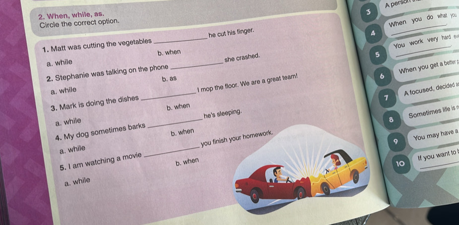 A persol 
2. When, while, as.
3
_
Circle the correct option.
When you do what you
1. Matt was cutting the vegetables _he cut his finger.
4
You work very hard ev
b. when
a. while
she crashed.
5
_
6 When you get a better p
2. Stephanie was talking on the phone
_
_
I mop the floor. We are a great team!
a. while b. as
7 A focused, decided a
3. Mark is doing the dishes
b. when
he's sleeping.
a. while
8 Sometimes life is n
4. My dog sometimes barks
_
9 You may have a
a. while _b. when
5. I am watching a movie you finish your homework.
b. when
10 If you want to I
a. while