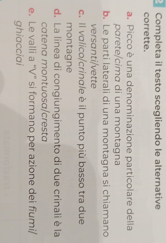 Completa il testo scegliendo le alternative
corrette.
a. Picco è una denominazione particolare della
parete/cimɑ di una montagna
b. Le parti laterali di una montagna si chiamano
versanti/vette
c. Il valico/crinale è il punto più basso tra due
montagne
d. La linea di congiungimento di due crinali è la
catena montuosa/cresta
e. Le valli a “V” si formano per azione dei fiumi/
ghiacciai