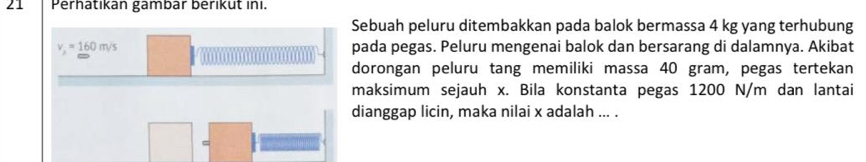 Perhatikan gambär beriküt ini. 
Sebuah peluru ditembakkan pada balok bermassa 4 kg yang terhubung
v_2=_ 160m/s pada pegas. Peluru mengenai balok dan bersarang di dalamnya. Akibat 
dorongan peluru tang memiliki massa 40 gram, pegas tertekan 
maksimum sejauh x. Bila konstanta pegas 1200 N/m dan lantai 
dianggap licin, maka nilai x adalah ... .