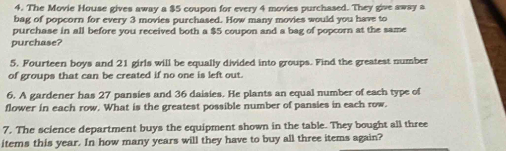 The Movie House gives away a $5 coupon for every 4 movies purchased. They give away a 
bag of popcorn for every 3 movies purchased. How many movies would you have to 
purchase in all before you received both a $5 coupon and a bag of popcorn at the same 
purchase? 
5. Fourteen boys and 21 girls will be equally divided into groups. Find the greatest number 
of groups that can be created if no one is left out. 
6. A gardener has 27 pansies and 36 daisies. He plants an equal number of each type of 
flower in each row. What is the greatest possible number of pansies in each row. 
7. The science department buys the equipment shown in the table. They bought all three 
items this year. In how many years will they have to buy all three items again?