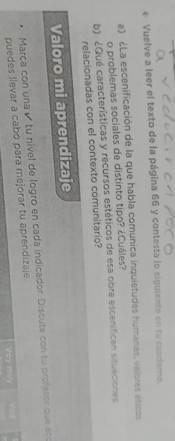 « Vuelve a leer el texto de la página 66 y contesta lo siguiente en tu cuaderno. 
a) ¿La escenificación de la que habla comunica inquietudes humanas, valores éticos 
o problemas sociales de distinto tipo? ¿Cuáles? 
b) ¿Qué características y recursos estéticos de esa obra escenifican situaciones 
relacionadas con el contexto comunitario? 
Valoro mi aprendizaje 
Marca con una é tu nível de logro en cada indicador. Discute con tu profesor que acó 
puedes llevar a cabo para mejorar tu aprendizaje. 
Voy muy Voy