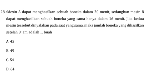 Mesin A dapat menghasilkan sebuah boneka dalam 20 menit, sedangkan mesin B
dapat menghasilkan sebuah boneka yang sama hanya dalam 16 menit. Jika kedua
mesin tersebut dinyalakan pada saat yang sama, maka jumlah boneka yang dihasilkan
setelah 8 jam adalah ... buah
A. 45
B. 49
C. 54
D. 64