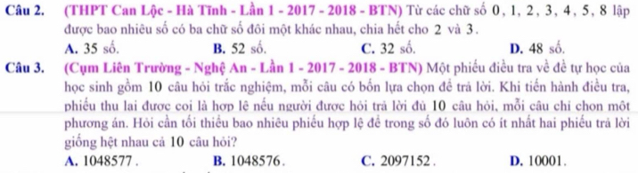 (THPT Can Lộc - Hà Tĩnh - Lần 1 - 2017 - 2018 - BTN) Từ các chữ số 0, 1, 2, 3, 4, 5, 8 lập
được bao nhiêu số có ba chữ số đôi một khác nhau, chia hết cho 2 và 3.
A. 35 số. B. 52 số. C. 32 số. D. 48 số.
Câu 3. (Cụm Liên Trường - Nghệ An - Lần 1 - 2017 - 2018 - BTN) Một phiếu điều tra về đề tự học của
học sinh gồm 10 câu hỏi trắc nghiệm, mỗi câu có bốn lựa chọn để trả lời. Khi tiến hành điều tra,
phiều thu lai được coi là hợp lệ nều người được hỏi trả lời đủ 10 câu hỏi, mỗi câu chỉ chon một
phương án. Hỏi cần tối thiểu bao nhiêu phiếu hợp lệ để trong số đó luôn có ít nhất hai phiếu trả lời
giống hệt nhau cả 10 câu hỏi?
A. 1048577. B. 1048576. C. 2097152. D. 10001.