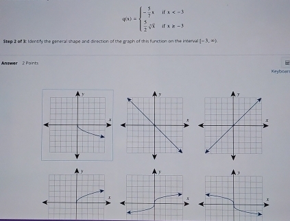 q(x)=beginarrayl - 5/7 xifx
Step 2 of 3: Identify the general shape and direction of the graph of this function on the interval (-3,∈fty ). 
Answer 2 Points 
Keyboar