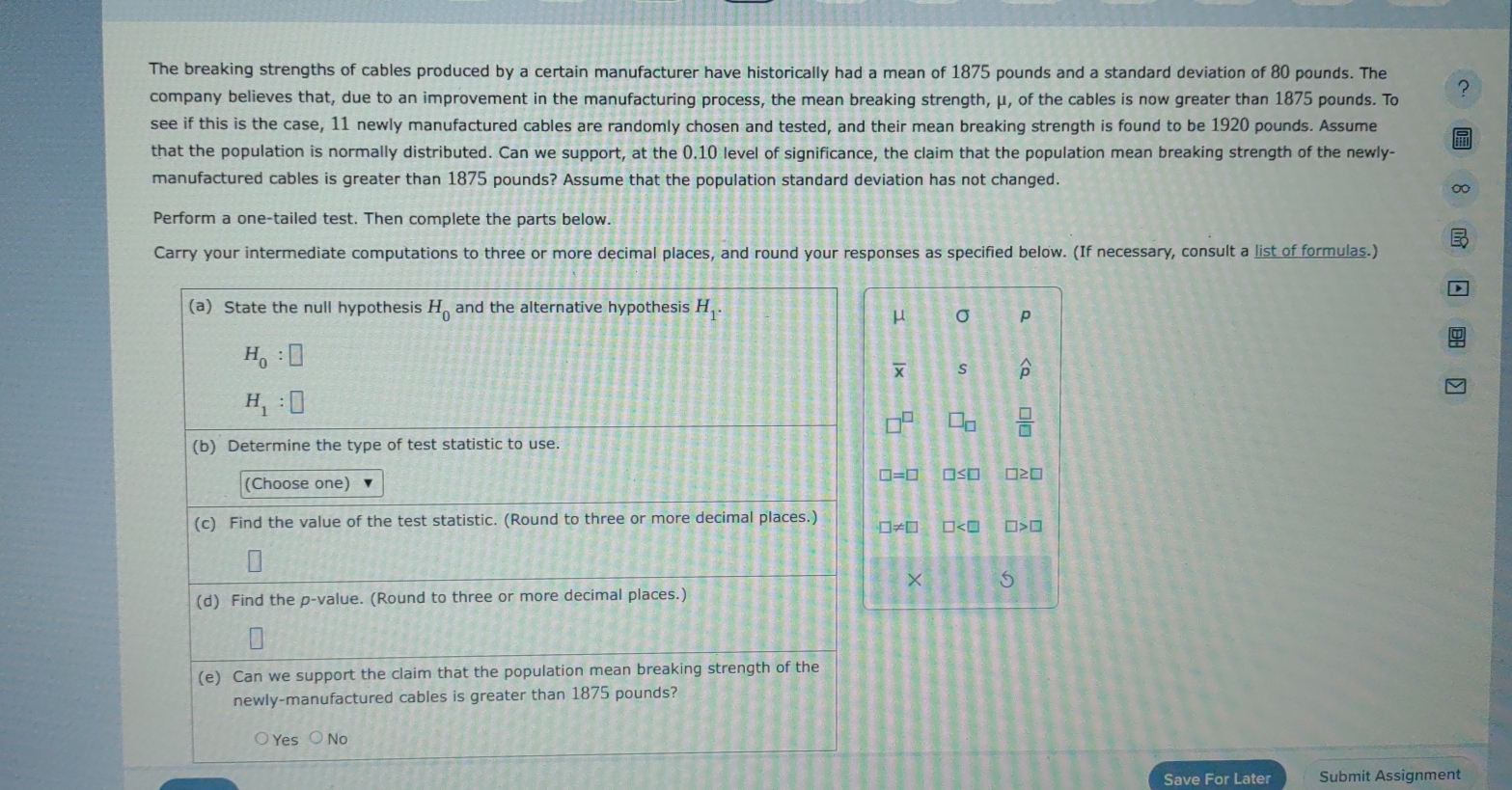 The breaking strengths of cables produced by a certain manufacturer have historically had a mean of 1875 pounds and a standard deviation of 80 pounds. The
company believes that, due to an improvement in the manufacturing process, the mean breaking strength, μ, of the cables is now greater than 1875 pounds. To ?
see if this is the case, 11 newly manufactured cables are randomly chosen and tested, and their mean breaking strength is found to be 1920 pounds. Assume
that the population is normally distributed. Can we support, at the 0.10 level of significance, the claim that the population mean breaking strength of the newly-
manufactured cables is greater than 1875 pounds? Assume that the population standard deviation has not changed.
∞
Perform a one-tailed test. Then complete the parts below.

Carry your intermediate computations to three or more decimal places, and round your responses as specified below. (If necessary, consult a list of formulas.)
(a) State the null hypothesis H_0 and the alternative hypothesis H_1.
σ p
H_0:□
overline x S widehat p
H_1:□
□ _□   □ /□  
(b) Determine the type of test statistic to use.
(Choose one)
□ =□ □ ≤ □ □ ≥ □
(c) Find the value of the test statistic. (Round to three or more decimal places.) □ != □ □ □ >□
× 5
(d) Find the p -value. (Round to three or more decimal places.)
(e) Can we support the claim that the population mean breaking strength of the
newly-manufactured cables is greater than 1875 pounds?
Yes ○ No
Save For Later Submit Assignment