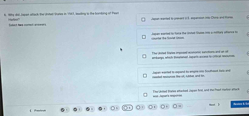 Why did Japan attack the United States in 1941, leading to the bombing of Pearl
Harbor? Japan wanted to prevent U.S. expansion into China and Korea.
Select two correct answers
Japan wanted to force the United States into a military alliance to
counter the Soviet Union.
The United States imposed economic sanctions and an oil
embargo, which threatened Japan's access to critical resources.
Japan wanted to expand its empire into Southeast Asia and
needed resources like oil, rubber, and tin.
The United States attacked Japan first, and the Pearl Harbor attack
was Japan's response.
《 Previous 10 . Next ) Review & Su