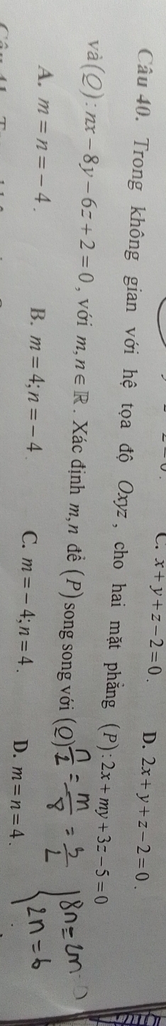 C. x+y+z-2=0. D. 2x+y+z-2=0. 
Câu 40. Trong không gian với hệ tọa độ Oxyz, cho hai mặt phẳng (P): 2x+my+3z-5=0
L 2 (Q):nx-8y-6z+2=0 , với m ,n∈ R. Xác định m, n đề (P) song song với )
A. m=n=-4. B. m=4; n=-4 C m=-4; n=4. D. m=n=4.