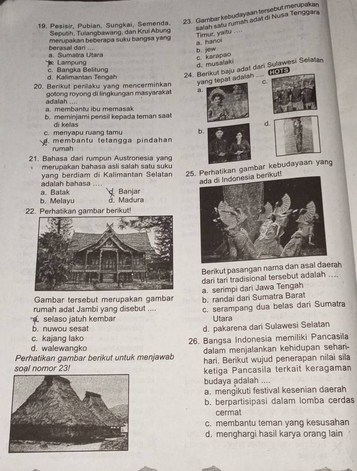 Pesisir, Pubian, Sungkai, Semenda, 23. Gambar kebudayaan tersebut merupakan
Seputih, Tulangbawang, dan Krui Abung
Timur, yaitu .... salah satu rumah adat di Nusa Tenggara
merupakan beberapa suku bangsa yang
a. hanoi
berasal dari ....
b. jew
a. Sumatra Utara
c. karapao
Lampung
d. musalaki
24. Berikut baju adat dari Sulawesi Selatan
c. Bangka Belitung
HOTS
d. Kalimantan Tengah
20. Berikut perilaku yang mencerminkan yat adalah
C
gotong royong di lingkungan masyarakat a
adalah ....
a. membantu ibu memasak
b. meminjami pensil kepada teman saat
di kelas d
c. menyapu ruang tamu b
d. membantu tetangga pindahan
rumah
21. Bahasa dari rumpun Austronesia yang
merupakan bahasa asli salah satu suku
yang berdiam di Kalimantan Selatan 25. Perhatikan gambar kebudayaan yang
adalah bahasa  
ada di Indonesia berikut!
a. Batak Banjar
b. Melayu d. Madura
22. Perhatikan gambar berikut!
Berikut pasangan nama dan asah
dari tari tradisional tersebut adalah ....
Gambar tersebut merupakan gambar a. serimpi dari Jawa Tengah
rumah adat Jambi yang disebut .... b. randai dari Sumatra Barat
c. serampang dua belas dari Sumatra
selaso jatuh kembar Utara
b. nuwou sesat
d. pakarena dari Sulawesi Selatan
c. kajang lako
d. walewangko 26. Bangsa Indonesia memiliki Pancasila
dalam menjalankan kehidupan sehari-
Perhatikan gambar berikut untuk menjawab hari. Berikut wujud penerapan nilai sila
soal nomor 23!
ketiga Pancasila terkait keragaman
budaya adalah ....
a. mengikuti festival kesenian daerah
b. berpartisipasi dalam lomba cerdas
cermat
c. membantu teman yang kesusahan
d. menghargi hasil karya orang lain