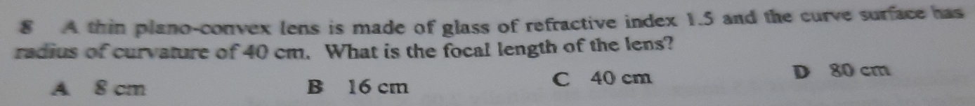 A thin plano-convex lens is made of glass of refractive index 1.5 and the curve surface has
radius of curvature of 40 cm. What is the focal length of the lens?
A 8 cm B 16 cm C 40 cm D 80 cm