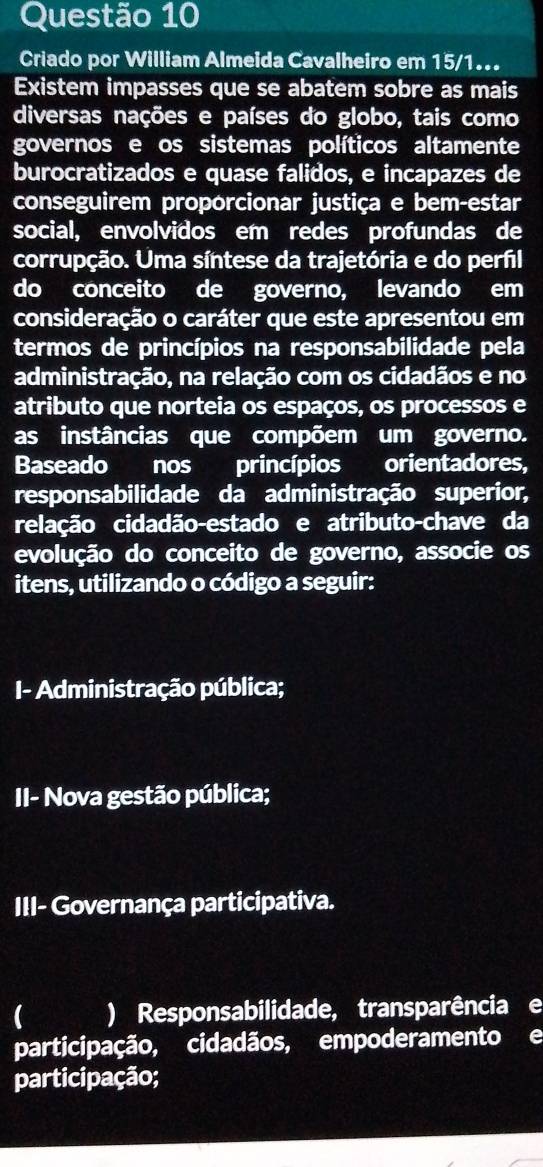 Criado por William Almeida Cavalheiro em 15/1... 
Existem impasses que se abatem sobre as mais 
diversas nações e países do globo, tais como 
governos e os sistemas políticos altamente 
burocratizados e quase falidos, e incapazes de 
conseguirem proporcionar justiça e bem-estar 
social, envolvidos em redes profundas de 
corrupção. Uma síntese da trajetória e do perfil 
do conceito de governo, levando em 
consideração o caráter que este apresentou em 
termos de princípios na responsabilidade pela 
administração, na relação com os cidadãos e no 
atributo que norteia os espaços, os processos e 
as instâncias que compõem um governo. 
Baseado nos princípios a orientadores, 
responsabilidade da administração superior, 
relação cidadão-estado e atributo-chave da 
evolução do conceito de governo, associe os 
itens, utilizando o código a seguir: 
I- Administração pública; 
II- Nova gestão pública; 
III- Governança participativa. 
) Responsabilidade, transparência e 
participação, cidadãos, empoderamento e 
participação;