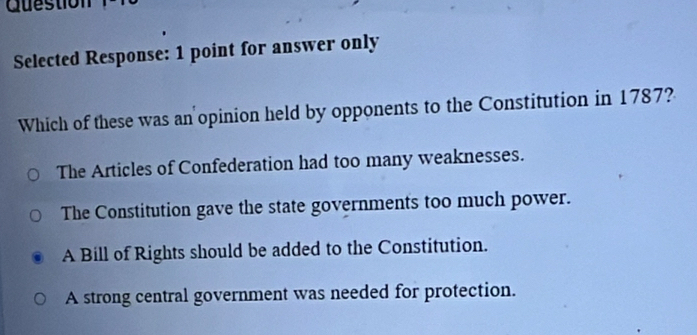 Guestion
Selected Response: 1 point for answer only
Which of these was an opinion held by opponents to the Constitution in 1787?
The Articles of Confederation had too many weaknesses.
The Constitution gave the state governments too much power.
A Bill of Rights should be added to the Constitution.
A strong central government was needed for protection.