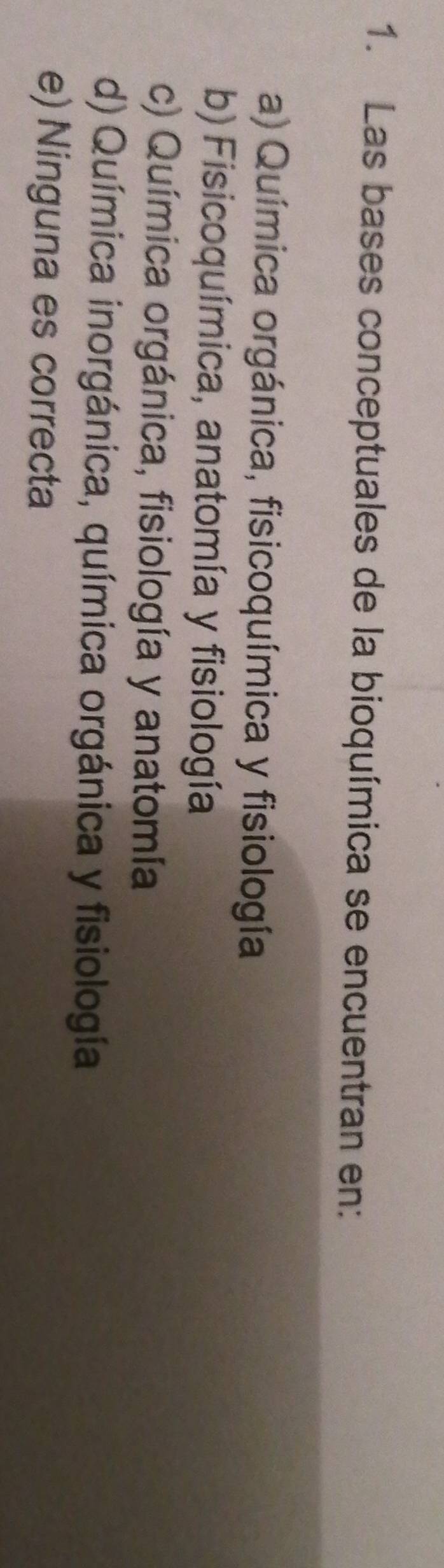 Las bases conceptuales de la bioquímica se encuentran en:
a) Química orgánica, fisicoquímica y fisiología
b) Fisicoquímica, anatomía y fisiología
c) Química orgánica, fisiología y anatomía
d) Química inorgánica, química orgánica y fisiología
e) Ninguna es correcta