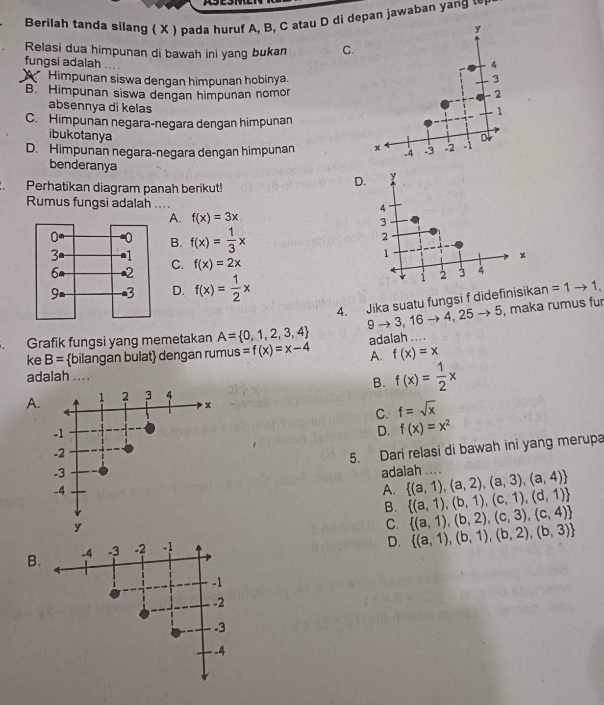 Berilah tanda silang ( X ) pada huruf A, B, C atau D di depan jawaban yang ∽
Relasi dua himpunan di bawah ini yang bukan C.
fungsi adalah ... .
Himpunan siswa dengan himpunan hobinya.
B. Himpunan siswa dengan himpunan nomor
absennya di kelas
C. Himpunan negara-negara dengan himpunan
ibukotanya
D. Himpunan negara-negara dengan himpunan 
benderanya y
. Perhatikan diagram panah berikut!
D.
Rumus fungsi adalah_        4
A. f(x)=3x
3
B. f(x)= 1/3 x
2
1
x
C. f(x)=2x
← 2 3 4
D. f(x)= 1/2 x
i
4. Jika suatu fungsi f didefinisikan =1to 1,
9to 3,16to 4,25to 5 , maka rumus fur
Grafik fungsi yang memetakan A= 0,1,2,3,4
ke B= bilangan bulat dengan rumus =f(x)=x-4 adalah ....
A. f(x)=x
adalah ... .
B. f(x)= 1/2 x
A.
1 2 3 4
x
C. f=sqrt(x)
-1
D. f(x)=x^2
-2
5. Dari relasi di bawah ini yang merupa
-3 adalah ... .  (a,1),(a,2),(a,3),(a,4)
-4
A.  (a,1),(b,1),(c,1),(d,1)
B.  (a,1),(b,2),(c,3),(c,4)
y
C.
D.  (a,1),(b,1),(b,2),(b,3)
B. -4 -3 -2 -1
-1
-2
-3
-4