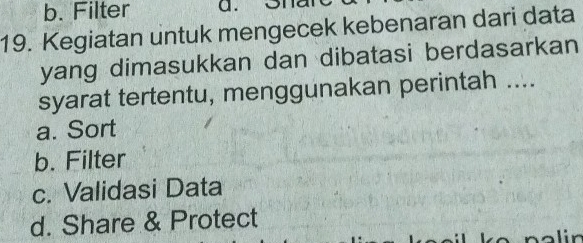 b. Filter a. on
19. Kegiatan untuk mengecek kebenaran dari data
yang dimasukkan dan dibatasi berdasarkan
syarat tertentu, menggunakan perintah ....
a. Sort
b. Filter
c. Validasi Data
d. Share & Protect