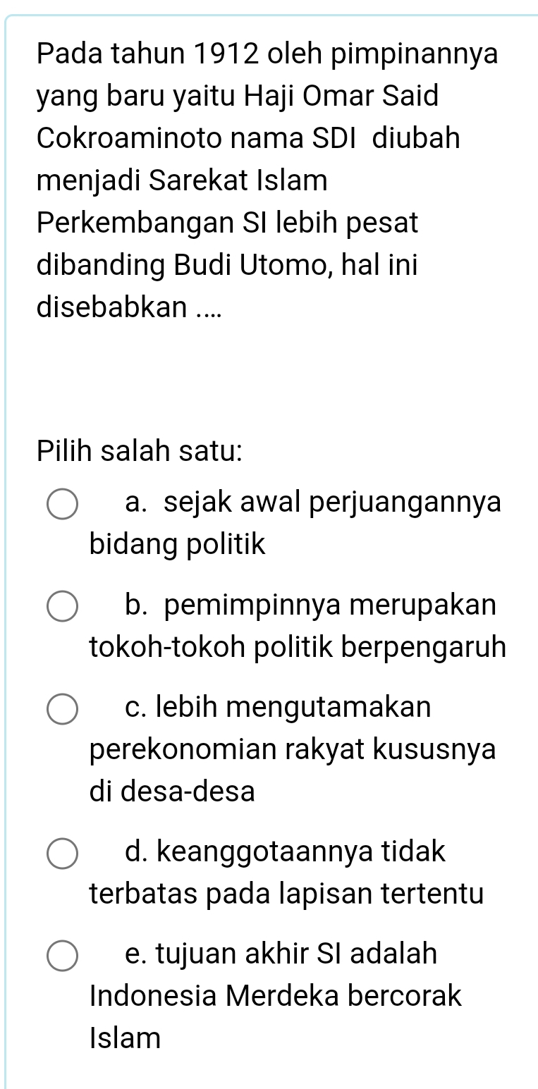 Pada tahun 1912 oleh pimpinannya
yang baru yaitu Haji Omar Said
Cokroaminoto nama SDI diubah
menjadi Sarekat Islam
Perkembangan SI lebih pesat
dibanding Budi Utomo, hal ini
disebabkan ....
Pilih salah satu:
a. sejak awal perjuangannya
bidang politik
b. pemimpinnya merupakan
tokoh-tokoh politik berpengaruh
c. lebih mengutamakan
perekonomian rakyat kususnya
di desa-desa
d. keanggotaannya tidak
terbatas pada lapisan tertentu
e. tujuan akhir SI adalah
Indonesia Merdeka bercorak
Islam