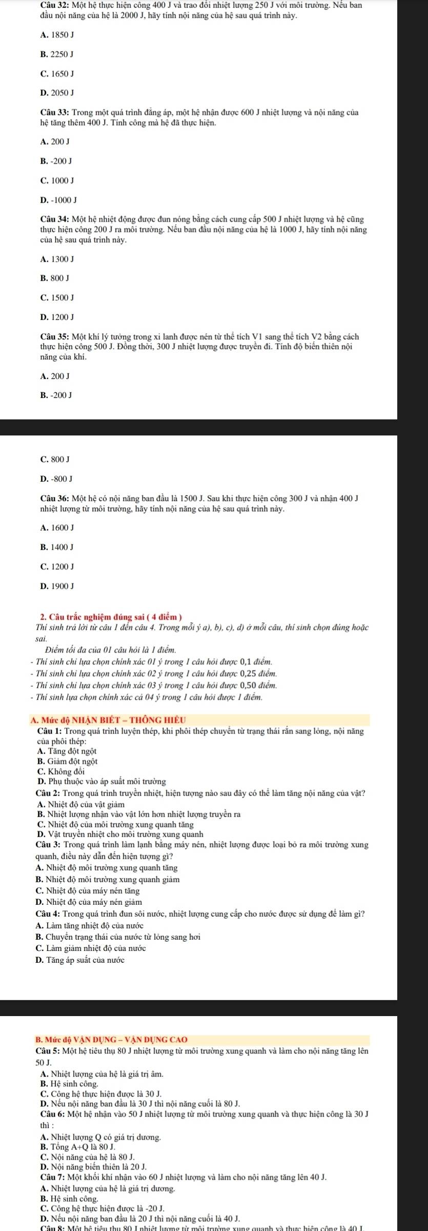 B. 2250 J
C. 1650 J
D. 2050 J
Câu 33: Trong một quá trình đẳng áp, một hệ nhận được 600 J nhiệt lượng và nội năng của
hệ tăng thêm 400 J. Tính công mà hệ đã thực hiện
A. 200 J
B. -200 J
C. 10()() J
D. -100() J
Câu 34: Một hệ nhiệt động được đun nóng băng cách cung cấp 500 J nhiệt lượng và hệ cũng
thực hiện công 200 J ra môi trường. Nếu ban đầu nội năng của hệ là 1000 J, hãy tính nội năng
của hệ sau quá trình này.
D. 1200 J
Câu 35: Một khí lý tưởng trong xỉ lanh được nén từ thể tích V1 sang thể tích V2 bằng cách
thực hiện công 500 J. Đồng thời, 300 J nhiệt lượng được truyền đi. Tính độ biển thiên nội
năng của khí
A. 200 J
B. -200 J
C. 800 J
D. -800 J
Câu 36: Một hệ có nội năng ban đầu là 1500 J. Sau khi thực hiện công 300 J và nhận 400 J
B. 140() J
2. Câu trắc nghiệm đúng sai ( 4 điểm )
Thỉ sinh trả lời từ câu 1 đển câu 4. Trong mỗi ý a), b), c), d) ở mỗi câu, thi sinh chọn đúng hoặc
- Thỉ sinh chỉ lựa chọn chính xác 01 ý trong 1 câu hỏi được 0,1 điểm
- Thí sinh chỉ lựa chọn chính xác 02 ý trong 1 câu hỏi được 0,25 điểm
- Thỉ sinh chỉ lựa chọn chính xác 03 ý trong 1 câu hỏi được 0,50 điểm
- Thi sinh lựa chọn chỉnh xác cả 04 ý trong 1 câu hỏi được 1 điểm.
A. Mức độ NHậN BIÉT - ThÔnG hiệu
Câu 1: Trong quá trình luyện thép, khi phôi thép chuyển từ trạng thái rắn sang lỏng, nội năng
của phôi thép:
A Tành đội ngọi
C. Không đổi
D. Phụ thuộc vào áp suất môi trường
Câu 2: Trong quá trình truyền nhiệt, hiện tượng nào sau đây có thể làm tăng nội năng của vật?
A. Nhiệt độ của vật giảm
B. Nhiệt lượng nhận vào vật lớn hơn nhiệt lượng truyền ra
C. Nhiệt độ của môi trường xung quanh tăng
D. Vật truyên nhiệt cho môi trường xung quanh
Câu 3: Trong quá trình làm lạnh bằng máy nén, nhiệt lượng được loại bỏ ra môi trường xung
quanh, điều này dẫn đến hiện tượng gì?
B. Nhiệt độ môi trường xung quanh giảm
C. Nhiệt độ của máy nén tăng
D. Nhiệt độ của máy nén giảm
Câu 4: Trong quá trình đun sôi nước, nhiệt lượng cung cấp cho nước được sử dụng để làm gì?
A. Làm tăng nhiệt độ của nước
B. Chuyên trạng thái của nước từ lóng sang hơi
C. Làm giảm nhiệt độ của nước
D. Tăng áp suất của nước
Câu 5: Một hệ tiêu thụ 80 J nhiệt lượng từ môi trường xung quanh và làm cho nội năng tăng lên
50 J.
A. Nhiệt lượng của hệ là giá trị âm.
B. Hệ sinh công.
C. Cộng hệ thực hiện được là 30 J.
D. Nếu nội năng ban đầu là 30 J thì nội năng cuối là 80 J
Câu 6: Một hệ nhận vào 50 J nhiệt lượng từ môi trường xung quanh và thực hiện công là 30 J.
thì :
A. Nhiệt lượng Q có giá trị dương
B. Tổng A+O là 80 J.
C. Nội năng của hệ là 80 J.
D. Nội năng biến thiên là 20 J.
Câu 7: Một khối khí nhận vào 60 J nhiệt lượng và làm cho nội năng tăng lên 40 J.
A. Nhiệt lượng của hệ là giá trị dương.
B. Hệ sinh công.
C. Công hệ thực hiện được là -20 J.
D. Nếu nội năng ban đầu là 20 J thì nội năng cuối là 40 J
