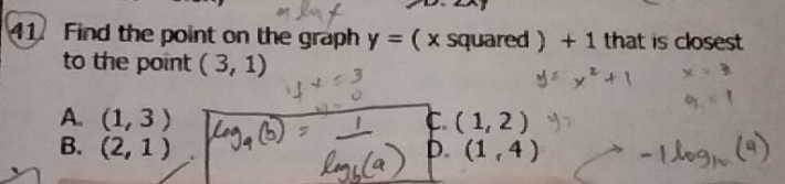 Find the point on the graph y=(x squa re 1) + 1 that is closest
to the point (3,1)
A. (1,3) C. (1,2)
B. (2,1) D. (1,4)