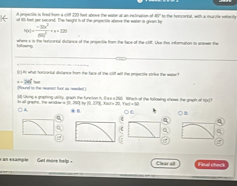 A projectile is fired from a cliff 220 feet above the water at an inclination of 45° to the horizontal, with a muzzle velocity
of 65 feet per second. The height h of the projectile above the water is given by
h(x)=frac -32x^2(65)^2+x+220
where x is the horizontal distance of the projectile from the face of the cliff. Use this information to answer the
following.
(c).At what horizontal distance from the face of the cliff will the projectile strike the water?
x=249 feet
(Round to the nearest foot as needed.)
(d) Using a graphing utility, graph the function h, 0≤ x≤ 260. Which of the following shows the graph of h(x)
In all graphs, the window is [0,250] by [0,270], Xscl=20 , Ysc =50
A
B.
Oc
D.
(
Q
B
C
B
B
an example Get more help . Final check
Clear all