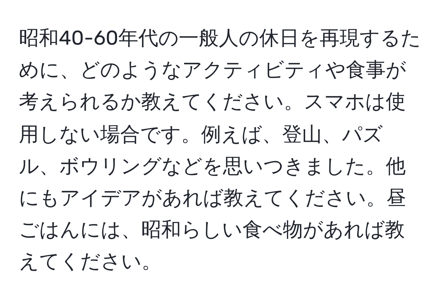 昭和40-60年代の一般人の休日を再現するために、どのようなアクティビティや食事が考えられるか教えてください。スマホは使用しない場合です。例えば、登山、パズル、ボウリングなどを思いつきました。他にもアイデアがあれば教えてください。昼ごはんには、昭和らしい食べ物があれば教えてください。