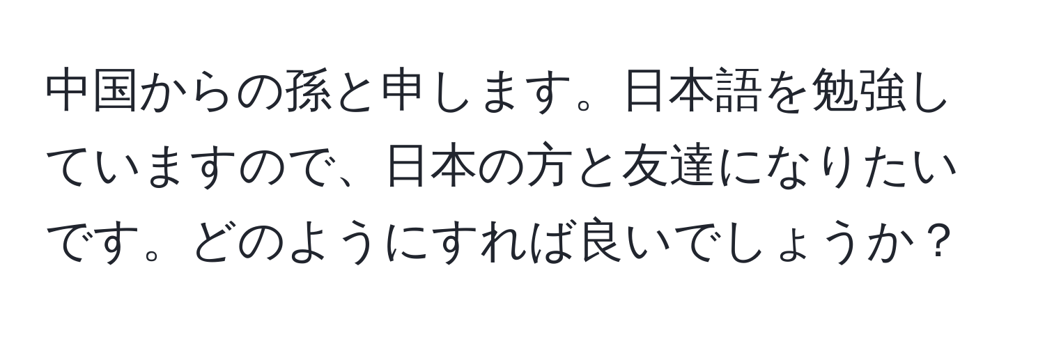 中国からの孫と申します。日本語を勉強していますので、日本の方と友達になりたいです。どのようにすれば良いでしょうか？