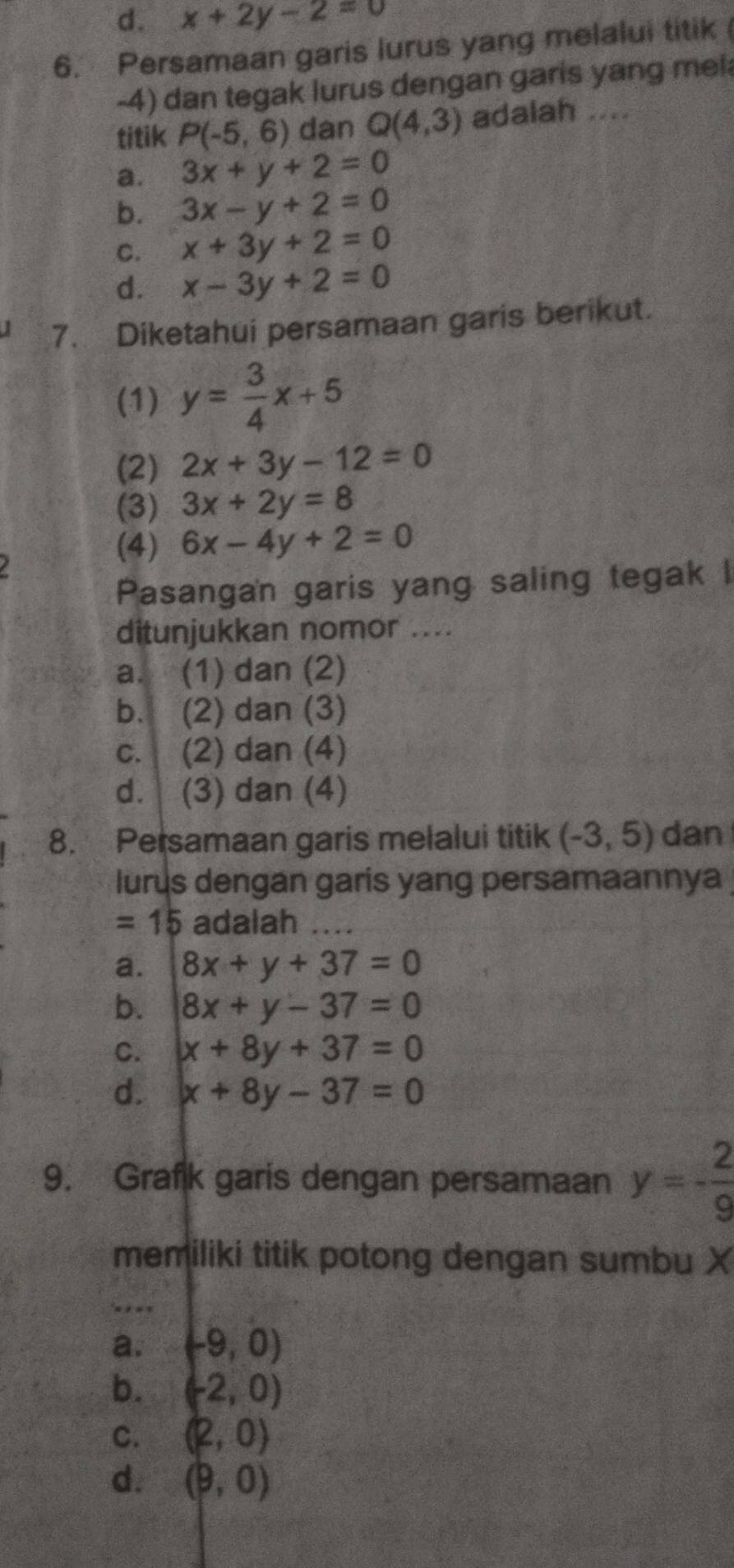 d. x+2y-2=0
6. Persamaan garis lurus yang melalui titik
-4) dan tegak lurus dengan garis yang mel
titik P(-5,6) dan Q(4,3) adalah ....
a. 3x+y+2=0
b. 3x-y+2=0
C. x+3y+2=0
d. x-3y+2=0
7. Diketahui persamaan garis berikut.
(1) y= 3/4 x+5
(2) 2x+3y-12=0
(3) 3x+2y=8
(4) 6x-4y+2=0
Pasangan garis yang saling tegak I
ditunjukkan nomor ....
a. (1) dan (2)
b. (2) dan (3)
c. (2) dan (4)
d. (3) dan (4)
8. Persamaan garis melalui titik (-3,5) dan
lurus dengan garis yang persamaannya
=15 adalah
a. 8x+y+37=0
b. 8x+y-37=0
C. x+8y+37=0
d. x+8y-37=0
9. Grafk garis dengan persamaan y=- 2/9 
memiliki titik potong dengan sumbu X
'=, ==
a. (-9,0)
b. (-2,0)
C. (2,0)
d. (9,0)