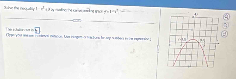 Solve the inequality 1-x^2≤ 0 by reading the corresponding graph y=1-x^2 Q
a
The solution set is 
B
(Type your answer in interval notation. Use integers or fractions for any numbers in the expression.)