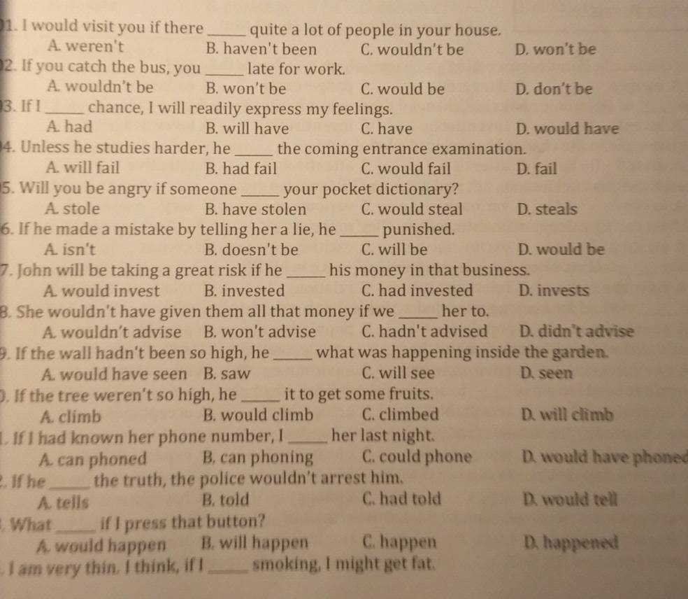 would visit you if there _quite a lot of people in your house.
A. weren't B. haven't been C. wouldn't be D. won’t be
2. If you catch the bus, you _late for work.
A. wouldn’t be B. won’t be C. would be D. don’t be
3. If I_ chance, I will readily express my feelings.
A had B. will have C. have D. would have
4. Unless he studies harder, he _the coming entrance examination.
A. will fail B. had fail C. would fail D. fail
5. Will you be angry if someone_ your pocket dictionary?
A. stole B. have stolen C. would steal D. steals
6. If he made a mistake by telling her a lie, he _punished.
A. isn't B. doesn't be C. will be D. would be
7. John will be taking a great risk if he _his money in that business.
A. would invest B. invested C. had invested D. invests
8. She wouldn't have given them all that money if we_ her to.
A. wouldn’t advise B. won't advise C. hadn't advised D. didn't advise
9. If the wall hadn't been so high, he_ what was happening inside the garden.
A. would have seen B. saw C. will see D. seen
. If the tree weren't so high, he _it to get some fruits.
A. climb B. would climb C. climbed D. will climb
L If I had known her phone number, I _her last night.
A. can phoned B. can phoning C. could phone D. would have oe
. If he_ the truth, the police wouldn't arrest him.
A. tells B. told C. had told D. would tell
. What_ if I press that button?
A. would happen B. will happen C. happen D. happened
. I am very thin. I think, if I_ smoking, I might get fat.