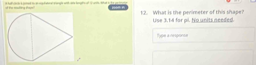 A hall cirde is joied io an equilateral triangle with side lengths of 12 units. What is the perimeter 
of the reulting thspe? zoom in 
12. What is the perimeter of this shape? 
Use 3.14 for pi. No units needed. 
Type a response