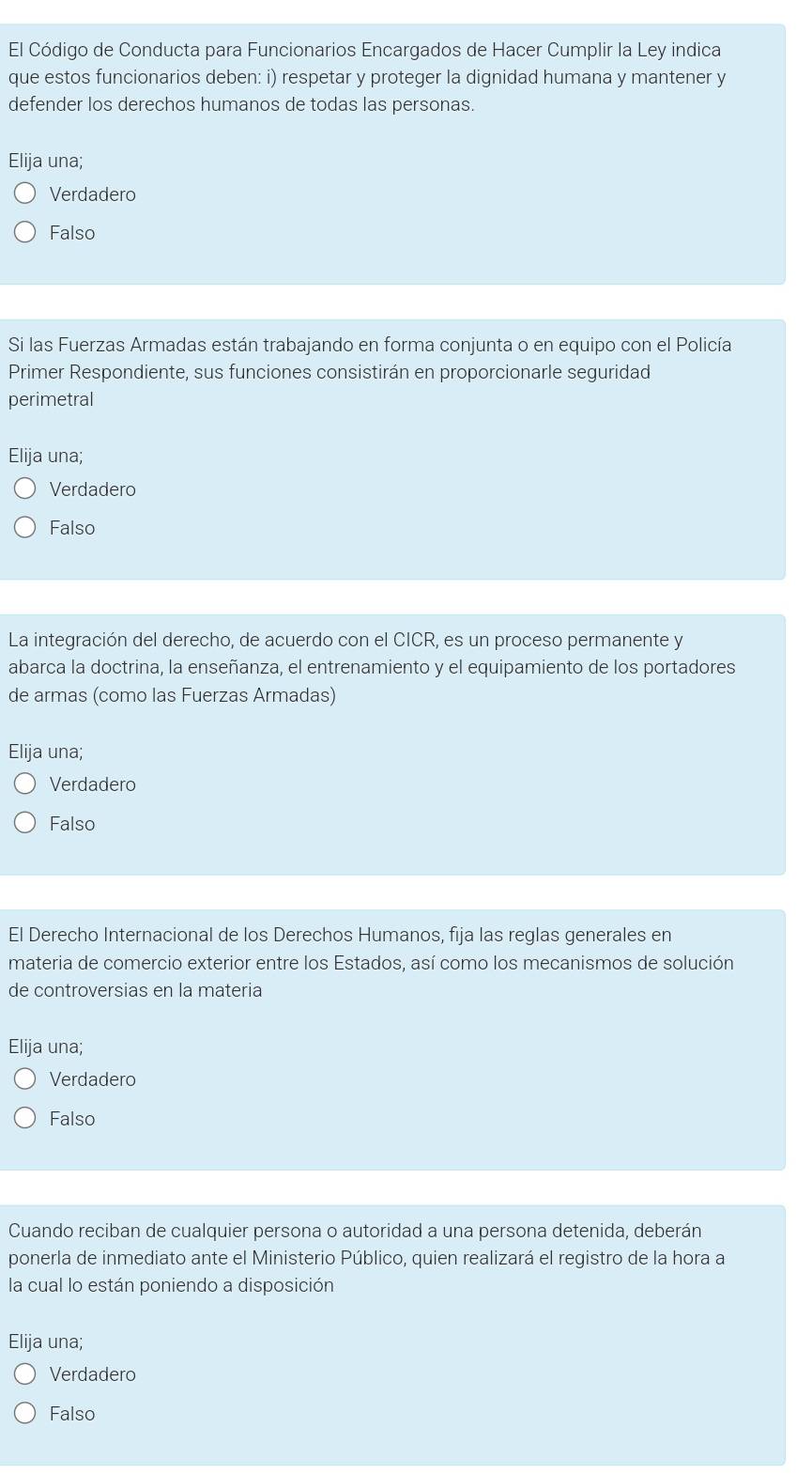 El Código de Conducta para Funcionarios Encargados de Hacer Cumplir la Ley indica
que estos funcionarios deben: i) respetar y proteger la dignidad humana y mantener y
defender los derechos humanos de todas las personas.
Elija una;
Verdadero
Falso
Si las Fuerzas Armadas están trabajando en forma conjunta o en equipo con el Policía
Primer Respondiente, sus funciones consistirán en proporcionarle seguridad
perimetral
Elija una;
Verdadero
Falso
La integración del derecho, de acuerdo con el CICR, es un proceso permanente y
abarca la doctrina, la enseñanza, el entrenamiento y el equipamiento de los portadores
de armas (como las Fuerzas Armadas)
Elija una;
Verdadero
Falso
El Derecho Internacional de los Derechos Humanos, fija las reglas generales en
materia de comercio exterior entre los Estados, así como los mecanismos de solución
de controversias en la materia
Elija una;
Verdadero
Falso
Cuando reciban de cualquier persona o autoridad a una persona detenida, deberán
ponerla de inmediato ante el Ministerio Público, quien realizará el registro de la hora a
la cual lo están poniendo a disposición
Elija una;
Verdadero
Falso