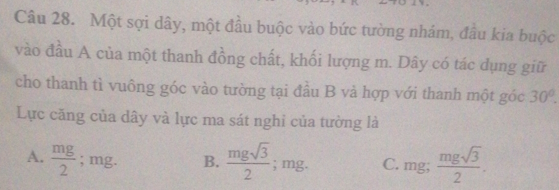 Một sợi dây, một đầu buộc vào bức tường nhám, đâu kia buộc
vào đầu A của một thanh đồng chất, khối lượng m. Dây có tác dụng giữ
cho thanh tì vuông góc vào tường tại đầu B và hợp với thanh một góc 30°. 
Lực căng của dây và lực ma sát nghi của tường là
A.  mg/2 ; mg. B. frac mgsqrt(3)2^((circ) mg. C. mg; frac mgsqrt(3))2.