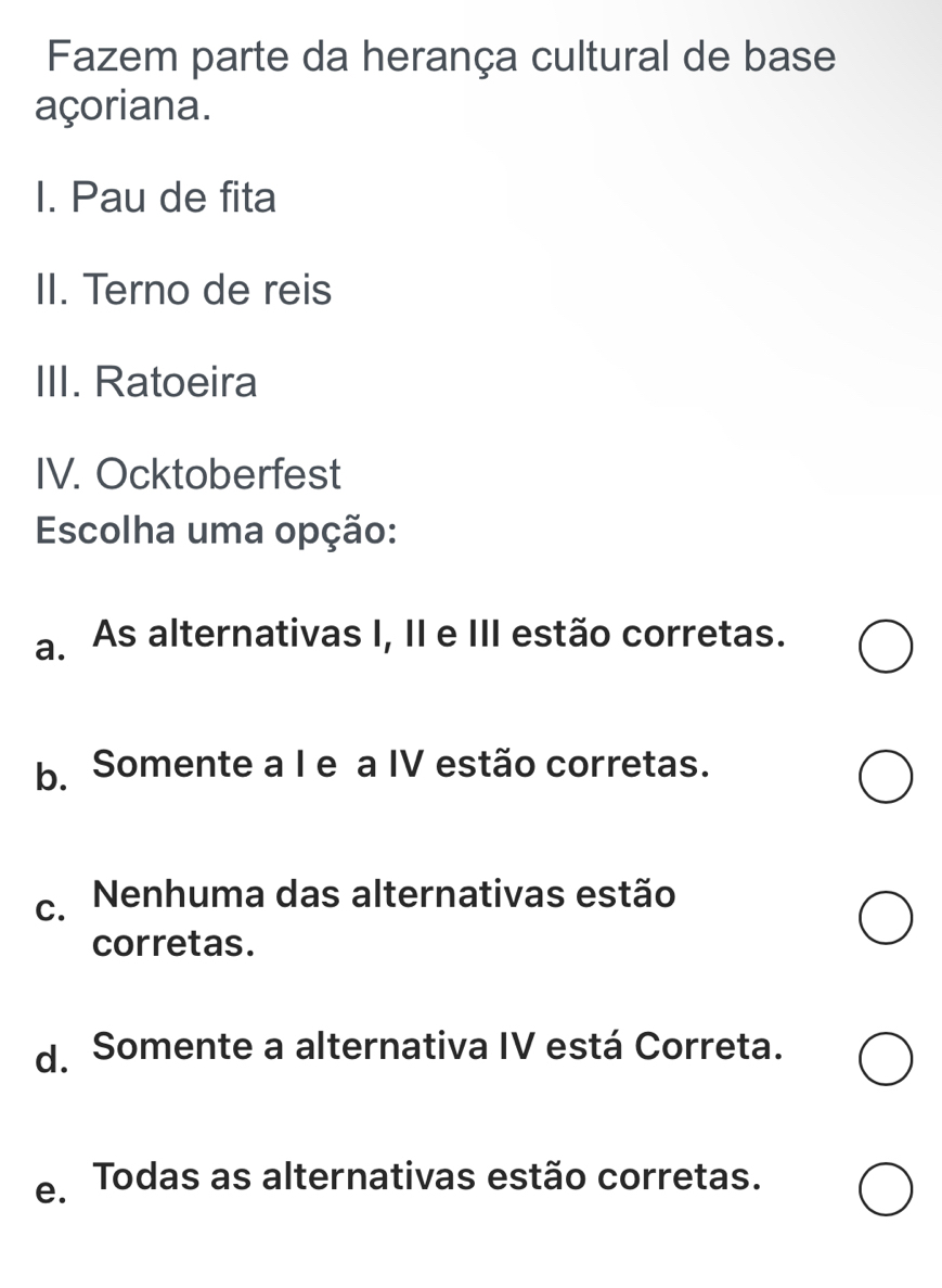 Fazem parte da herança cultural de base
açoriana.
I. Pau de fita
II. Terno de reis
III. Ratoeira
IV. Ocktoberfest
Escolha uma opção:
a. As alternativas I, II e III estão corretas.
b. Somente a I e a IV estão corretas.
c. Nenhuma das alternativas estão
corretas.
d. Somente a alternativa IV está Correta.
e Todas as alternativas estão corretas.