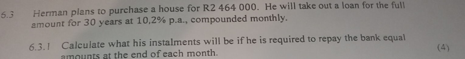 6.3 Herman plans to purchase a house for R2 464 000. He will take out a loan for the full 
amount for 30 years at 10,2% p.a., compounded monthly. 
6.3.1 Calculate what his instalments will be if he is required to repay the bank equal 
amounts at the end of each month. 
(4)