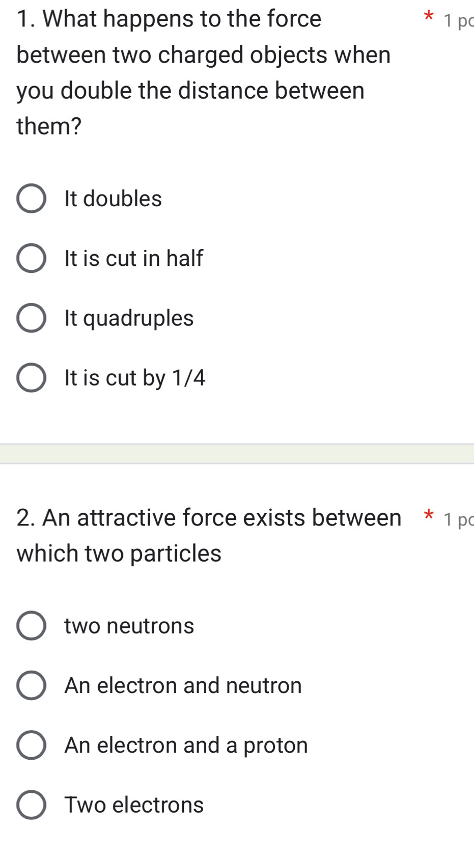 What happens to the force 1 pc
between two charged objects when
you double the distance between
them?
It doubles
It is cut in half
It quadruples
It is cut by 1/4
2. An attractive force exists between * 1 pc
which two particles
two neutrons
An electron and neutron
An electron and a proton
Two electrons