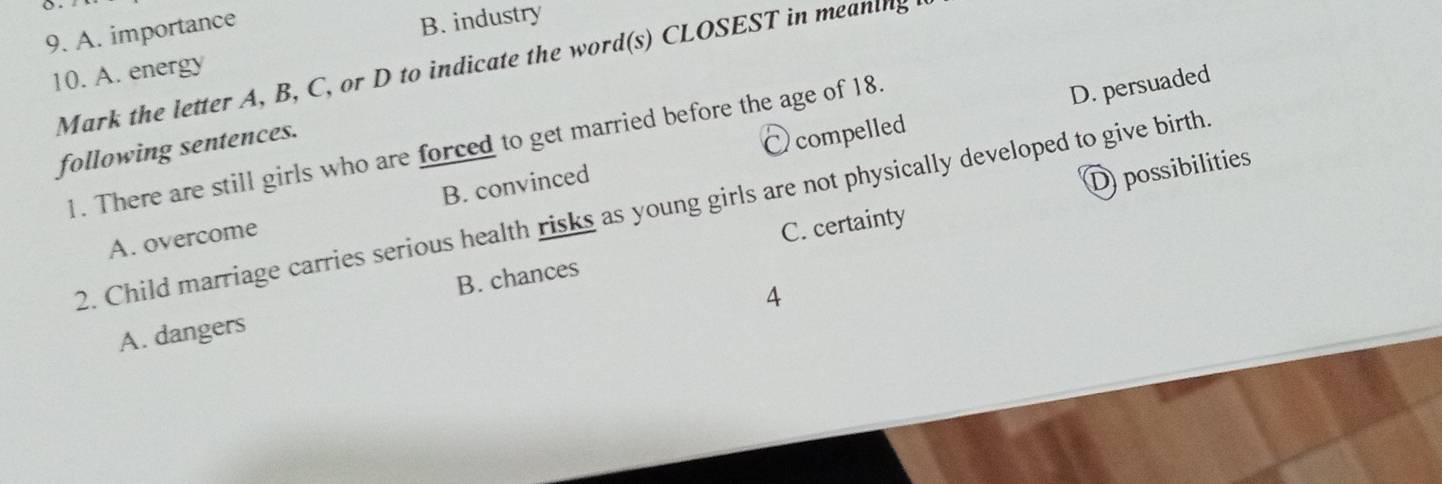 A. importance
B. industry
Mark the letter A, B, C, or D to indicate the word(s) CLOSEST in meaning
10. A. energy
1. There are still girls who are forced to get married before the age of 18.
following sentences.
Ocompelled D. persuaded
2. Child marriage carries serious health risks as young girls are not physically developed to give birth.
A. overcome B. convinced
D possibilities
C. certainty
4
A. dangers B. chances