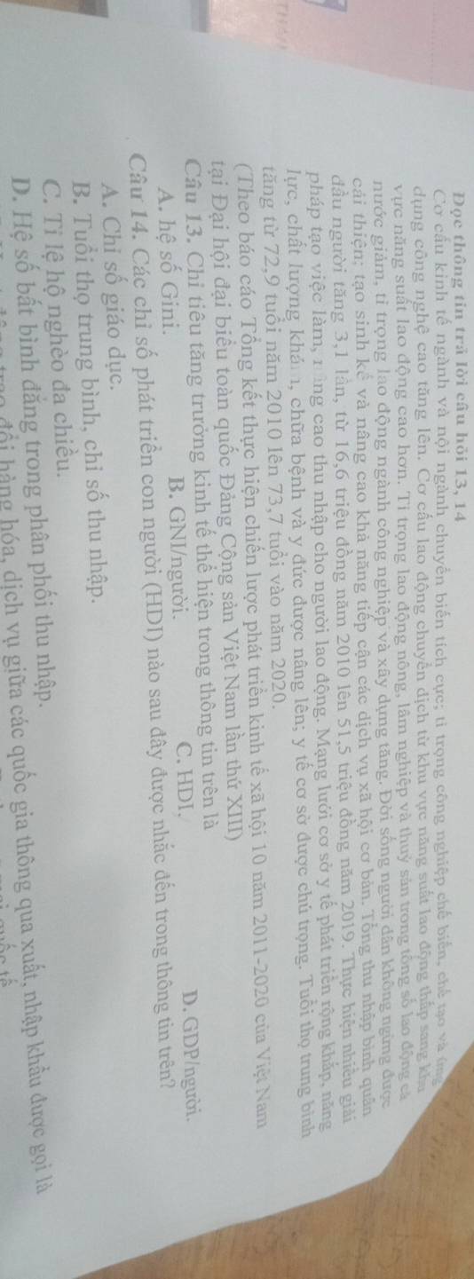 Đọc thông tin trả lời câu hỏi 13, 14
Cơ cấu kinh tế ngành và nội ngành chuyển biến tích cực; ti trọng công nghiệp chế biển, chế tạo và ứ 
dụng công nghệ cao tăng lên. Cơ cấu lao động chuyển địch từ khu vực năng suất lao động thấp sang kha
vực năng suất lao động cao hơn. Tỉ trọng lao động nông, lâm nghiệp và thuỷ sản trong tổng số lao động cá
nước giảm, tỉ trọng lao động ngành công nghiệp và xây dựng tăng. Đời sống người dân không ngừng được
cải thiện; tạo sinh kề và nâng cao khả năng tiếp cận các dịch vụ xã hội cơ bản. Tổng thu nhập bình quân
đầu người tăng 3,1 lần, từ 16,6 triệu đồng năm 2010 lên 51,5 triệu đồng năm 2019. Thực hiện nhiều giải
pháp tạo việc làm, nằng cao thu nhập cho người lao động. Mạng lưới cơ sở y tế phát triển rộng khắp, năng
ThA11 lực, chất lượng khám, chữa bệnh và y đức được nâng lên; y tế cơ sở được chú trọng. Tuổi thọ trung bình
tăng từ 72,9 tuổi năm 2010 lên 73,7 tuổi vào năm 2020.
(Theo báo cáo Tổng kết thực hiện chiến lược phát triền kinh tế xã hội 10 năm 2011-2020 của Việt Nam
tại Đại hội đại biểu toàn quốc Đảng Cộng sản Việt Nam lần thứ XIII)
Câu 13. Chỉ tiêu tăng trưởng kinh tế thể hiện trong thông tin trên là
C. HDI.
A. hệ số Gini. B. GNI/người. D. GDP/người.
Câu 14. Các chỉ số phát triển con người (HDI) nào sau đây được nhắc đến trong thông tin trên?
A. Chỉ số giáo dục.
B. Tuổi thọ trung bình, chỉ số thu nhập.
C. Tỉ lệ hộ nghèo đa chiều.
D. Hệ số bất bình đăng trong phân phối thu nhập.
o độ i hàng hóa, dịch vụ giữa các quốc gia thông qua xuất, nhập khẩu được gọi là