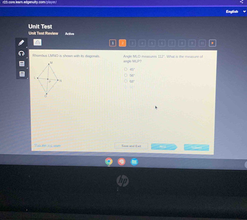 English
Unit Test
Unit Test Review Active
1 2 3 4 5 6 7 8 9 10
Rhombus LMNO is shown with its diagonals. Angle MLO measures 112°. What is the measure of
angle MLP?
45°
56°
68°
Mark this and relum Save and Exit Nu Scamit