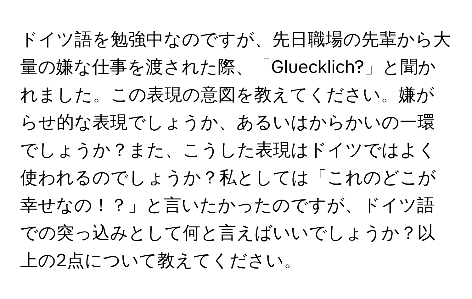 ドイツ語を勉強中なのですが、先日職場の先輩から大量の嫌な仕事を渡された際、「Gluecklich?」と聞かれました。この表現の意図を教えてください。嫌がらせ的な表現でしょうか、あるいはからかいの一環でしょうか？また、こうした表現はドイツではよく使われるのでしょうか？私としては「これのどこが幸せなの！？」と言いたかったのですが、ドイツ語での突っ込みとして何と言えばいいでしょうか？以上の2点について教えてください。