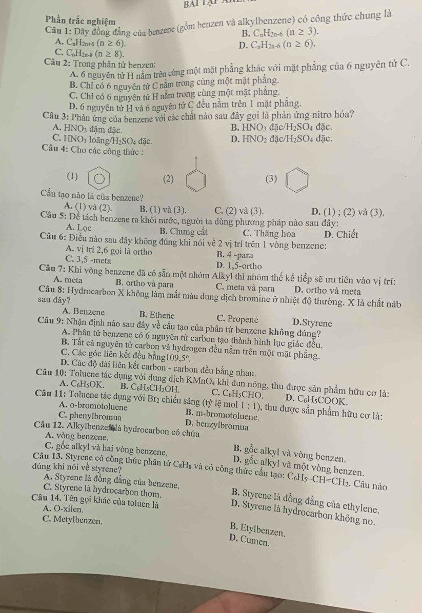 Phần trắc nghiệm
Câu 1 1: : Dãy đồng đẳng của benzene (gồm benzen và alkylbenzene) có công thức chung là
B. C_nH_2n-6(n≥ 3).
A. C_nH [2n+6 (n≥ 6). C_nH_2n-6(n≥ 6).
D.
C. C_nH_2n (n≥ 8).
Câu 2: Trong phân tử benzen:
A. 6 nguyên tử H nằm trên cùng một mặt phẳng khác với mặt phẳng của 6 nguyên tử C.
B. Chỉ có 6 nguyên tử C năm trong cùng một mặt phăng.
C. Chỉ có 6 nguyên tử H nằm trong cùng một mặt phăng.
D. 6 nguyên tử H và 6 nguyên tử C đều nằm trên 1 mặt phăng.
Câu 3: Phản ứng của benzene với các chất nào sau đây gọi là phản ứng nitro hóa?
B. HNO_3 đặc/ /H_2SO 4 đặc.
A. HNO_3 đậm đặc. HNO_2 đặc/ /H_2SO. 4 đặc.
C. HNO_3 loãng NH_2SO_4 đặc.
D.
Câu 4: Cho các công thức :
(1) (2) (3)
Cấu tạo nào là của benzene?
A. (1) và (2). B. (1) và (3). C. (2) và (3). D. (1) ; (2) và (3).
Câu 5: Để tách benzene ra khỏi nước, người ta dùng phương pháp nào sau đây:
A. Lọc
B. Chưng cất C. Thăng hoa D. Chiết
Câu 6: Điều nào sau đây không đúng khi nói về 2 vị trí trên 1 vòng benzene:
A. vị trí 2,6 gọi là ortho B. 4 -para
C. 3,5 -meta D. 1,5-ortho
Câu 7: Khi vòng benzene đã có sẵn một nhóm Alkyl thì nhóm thế kế tiếp sẽ ưu tiên vào vị trí:
A. meta B. ortho và para C. meta và para D. ortho và meta
Câu 8: Hydrocarbon X không làm mất màu dung dịch bromine ở nhiệt độ thường. X là chất nàb
sau đây?
A. Benzene B. Ethene C. Propene D.Styrene
Câu 9: Nhận định nào sau đây về cấu tạo của phân tử benzene không đúng?
A. Phân tử benzene có 6 nguyên tử carbon tạo thành hình lục giác đều.
B. Tất cả nguyên tử carbon và hydrogen đều nằm trên một mặt phẳng.
C. Các góc liên kết đều bằng 109,5°.
D. Các độ dài liên kết carbon - carbon đều bằng nhau.
Câu 10: Toluene tác dụng với dung dịch KMnO4 khi đun nóng, thu được sản phẩm hữu cơ là:
A. C₆H₅OK. B. C_6H_5CH_2OH. C. C₆H₅CHO. D. C₆H₅COOK.
Câu 11: Toluene tác dụng với Br2 chiếu sáng (tỷ lệ mol 1:1) ), thu được sần phẩm hữu cơ là:
A. o-bromotoluene B. m-bromotoluene.
C. phenylbromua D. benzylbromua
Câu 12. Alkylbenzen là hydrocarbon có chứa
A. vòng benzene.
B. gốc alkyl và vòng benzen.
C. gốc alkyl và hai vòng benzene. D. gốc alkyl và một vòng benzen.
đúng khi nói về styrene? Câu 13. Styrene có cồng thức phân tử C&H₈ và có công thức cầu tạo: C_6H_5-CH=CH_2 :. Câu nào
A. Styrene là đồng đẳng của benzene.
C. Styrene là hydrocarbon thơm.
Câu 14. Tên gọi khác của toluen là
B. Styrene là đồng đẳng của ethylene.
A. O-xilen.
D. Styrene là hydrocarbon không no.
C. Metylbenzen.
B. Etylbenzen.
D. Cumen.