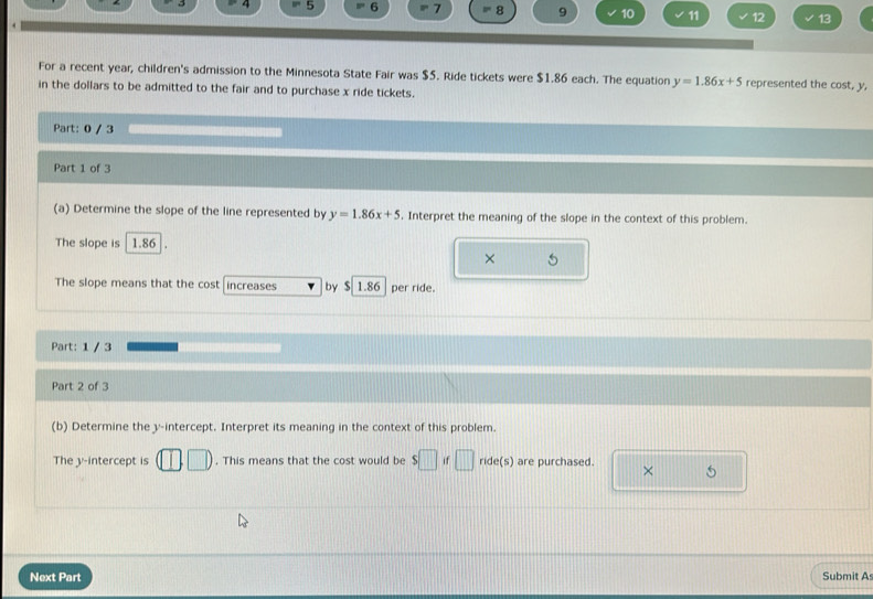 4 5 6 7 8 9 10 11 12 13 
For a recent year, children's admission to the Minnesota State Fair was $5. Ride tickets were $1.86 each. The equation y=1.86x+5 represented the cost, y, 
in the dollars to be admitted to the fair and to purchase x ride tickets. 
Part: 0 / 3 
Part 1 of 3 
(a) Determine the slope of the line represented by y=1.86x+5. Interpret the meaning of the slope in the context of this problem. 
The slope is 1.86
× 
The slope means that the cost increases by $ 1.86 per ride. 
Part: 1 / 3 
Part 2 of 3 
(b) Determine the y-intercept. Interpret its meaning in the context of this problem. 
The y-intercept is . This means that the cost would be $□ if □ de(s) are purchased. 
Next Part Submit As