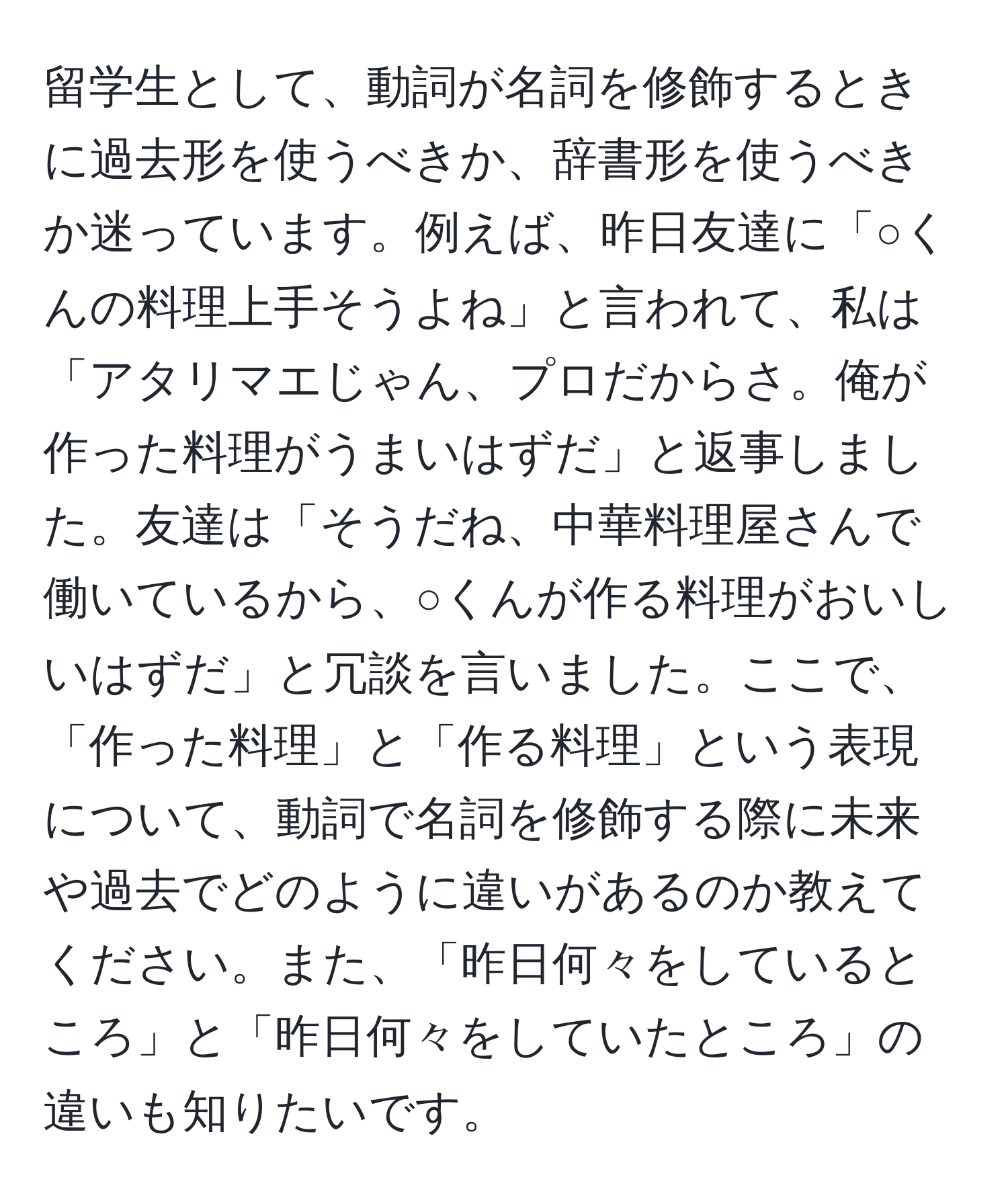 留学生として、動詞が名詞を修飾するときに過去形を使うべきか、辞書形を使うべきか迷っています。例えば、昨日友達に「○くんの料理上手そうよね」と言われて、私は「アタリマエじゃん、プロだからさ。俺が作った料理がうまいはずだ」と返事しました。友達は「そうだね、中華料理屋さんで働いているから、○くんが作る料理がおいしいはずだ」と冗談を言いました。ここで、「作った料理」と「作る料理」という表現について、動詞で名詞を修飾する際に未来や過去でどのように違いがあるのか教えてください。また、「昨日何々をしているところ」と「昨日何々をしていたところ」の違いも知りたいです。