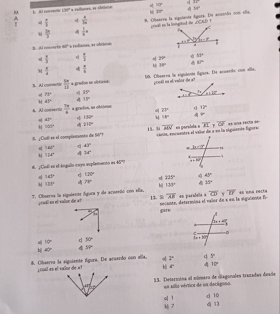 a
M 1. Al convertir 120° a radianes, se obtiene: 10° c) 32°
b] 20° d) 56°
A  π /2  c  4/5π  
9. Observa la siguiente figura. De acuerdo con ella,
T a)
?
b)  2π /3  d)  1/6 π ∠ CAD
2. Al convertir 60° a radianes, se obtiene:
a)  π /3  c|  π /2 
a) 29° c) 55°
b]  π /4  d)  π /6  b] 38° d) 87°
10. Observa la siguiente figura. De acuerdo con ella,
3. Al convertir  5π /12  a grados se obtiene:
¿cuál es el valor de x?
a) 75° c 25°
b) 45° d] 15°
4. Al convertir  7π /6  a grados, se obtiene:
a 23° c 12°
a) 45° c 150°
b) 18° d) 9°
b) 105° d) 210°
11. Si overline MN
5. ¿Cuál es el complemento de 56° ? es paralela a overline KL y overline OP es una recta se-
cante, encuentra el valor de x en la siguiente figura:
a) 146° c) 43°
b) 124° d) 34°
6. ¿Cuál es el ángulo cuyo suplemento es 45° 7
a) 145° c) 120°
b) 135° d) 78° a 225° c) 45°
b) 135° d) 35°
7. Observa la siguiente figura y de acuerdo con ella,
¿cuál es el valor de x? 12. Si overline AB es paralela a overline CD y overline EF es una recta
secante, determina el valor de x en la siguiente fì-
4x
5x gura:
a) 10° c 50°
b) 40° d) 59°
8. Observa la siguiente figura. De acuerdo con ella, a) 2° c) 5°
¿cuál es el valor de x?
b) 4° d) 10°
13. Determina el número de diagonales trazadas desde
un sólo vértice de un decágono.
a) 1 c) 10
b) 7 d) 13