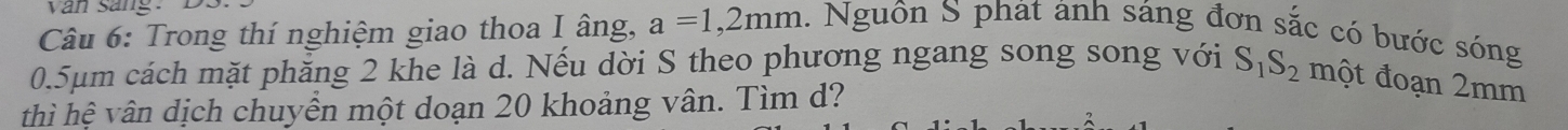 van sang. D 
Câu 6: Trong thí nghiệm giao thoa I âng, a=1,2mm 1. Nguôn S phát ảnh sáng đơn sắc có bước sóng
0.5µm cách mặt phăng 2 khe là d. Nếu dời S theo phương ngang song song với S_1S_2 một đoạn 2mm
thì hệ vân dịch chuyển một doạn 20 khoảng vân. Tìm d?