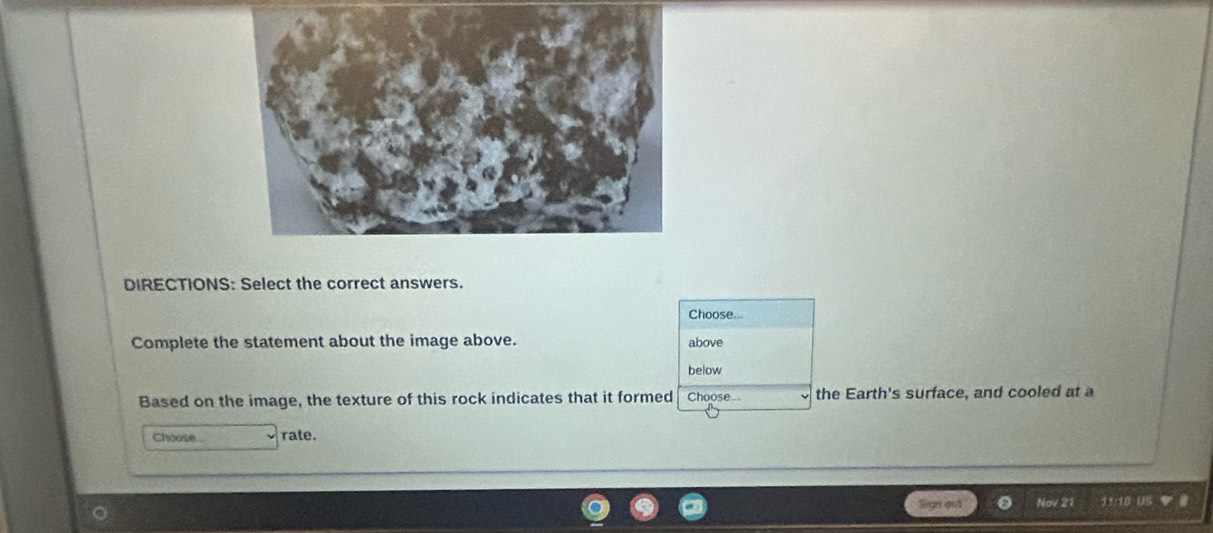 DIRECTIONS: Select the correct answers. 
Choose... 
Complete the statement about the image above. above 
below 
Based on the image, the texture of this rock indicates that it formed Choose... the Earth's surface, and cooled at a 
Choose... rate. 
Sign out Nov 21